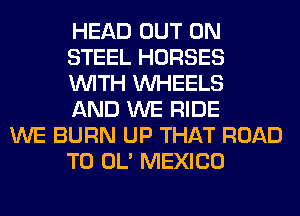 HEAD OUT ON
STEEL HORSES
WITH WHEELS
AND WE RIDE

WE BURN UP THAT ROAD
TO OL' MEXICO