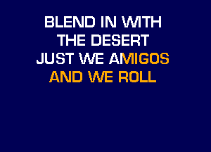 BLEND IN WTH
THE DESERT
JUST WE AMIGOS

AND WE ROLL