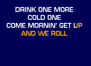 DRINK ONE MORE
COLD ONE
COME MORNIM GET UP
AND WE ROLL