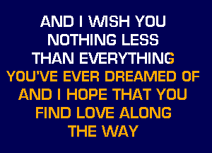 AND I WISH YOU
NOTHING LESS

THAN EVERYTHING
YOU'VE EVER DREAMED OF

AND I HOPE THAT YOU
FIND LOVE ALONG
THE WAY