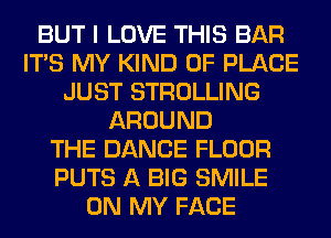 BUT I LOVE THIS BAR
ITS MY KIND OF PLACE
JUST STROLLING
AROUND
THE DANCE FLOOR
PUTS A BIG SMILE
ON MY FACE