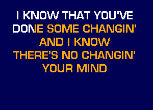 I KNOW THAT YOU'VE
DONE SOME CHANGIN'
AND I KNOW
THERE'S N0 CHANGIN'
YOUR MIND