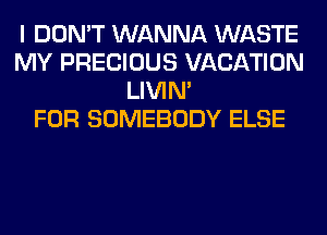 I DON'T WANNA WASTE
MY PRECIOUS VACATION
LIVIN'

FOR SOMEBODY ELSE