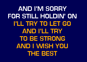 AND I'M SORRY
FOR STILL HOLDIN' 0N
I'LL TRY TO LET GO
AND I'LL TRY
TO BE STRONG
AND I WISH YOU
THE BEST