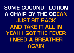 SOME COCONUT LOTION
A CHAIR BY THE OCEAN
JUST SIT BACK
AND TAKE IT ALL IN
YEAH I GOT THE FEVER
I NEED A BREATHER
AGAIN