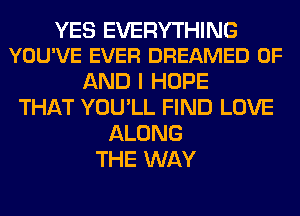 YES EVERYTHING
YOU'VE EVER DREAMED OF

AND I HOPE
THAT YOU'LL FIND LOVE
ALONG
THE WAY