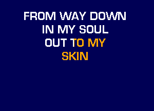 FROM WAY DOWN
IN MY SOUL
OUT TO MY

SKIN