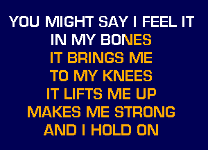 YOU MIGHT SAY I FEEL IT
IN MY BONES
IT BRINGS ME
TO MY KNEES
IT LIFTS ME UP
MAKES ME STRONG
AND I HOLD 0N