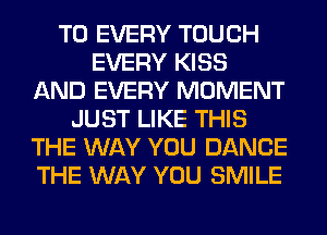 T0 EVERY TOUCH
EVERY KISS
AND EVERY MOMENT
JUST LIKE THIS
THE WAY YOU DANCE
THE WAY YOU SMILE