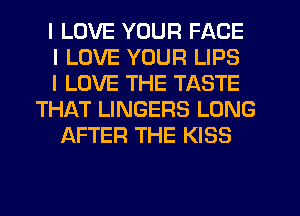I LOVE YOUR FACE
I LOVE YOUR LIPS
I LOVE THE TASTE
THAT LINGERS LONG
AFTER THE KISS