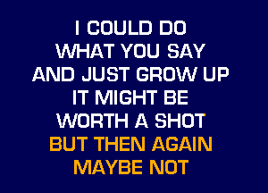 I COULD DO
WHAT YOU SAY
AND JUST GROW UP
IT MIGHT BE
WORTH A SHOT
BUT THEN AGAIN
MAYBE NOT
