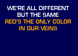 WERE ALL DIFFERENT
BUT THE SAME
RED'S THE ONLY COLOR
IN OUR VEINS