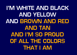 I'M WHITE AND BLACK
AND YELLOW
AND BROWN AND RED
AND TAN
AND I'M SO PROUD
OF ALL THE COLORS
THAT I AM