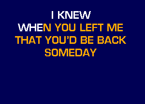 I KNEW
WHEN YOU LEFT ME
THAT YOU'D BE BACK

SOMEDAY