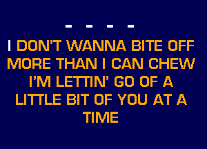 I DON'T WANNA BITE OFF
MORE THAN I CAN CHEW
I'M LETI'IN' GO OF A
LITTLE BIT OF YOU AT A
TIME