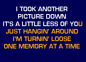 I TOOK ANOTHER
PICTURE DOWN
ITS A LITTLE LESS OF YOU
JUST HANGIN' AROUND
I'M TURNIN' LOOSE
ONE MEMORY AT A TIME