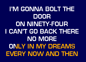I'M GONNA BOLT THE
DOOR
ON NlNETY-FOUR
I CAN'T GO BACK THERE
NO MORE
ONLY IN MY DREAMS
EVERY NOW AND THEN