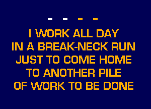 I WORK ALL DAY
IN A BREAK-NECK RUN
JUST TO COME HOME
TO ANOTHER PILE
OF WORK TO BE DONE