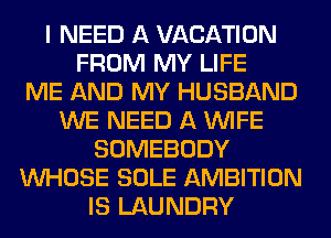I NEED A VACATION
FROM MY LIFE
ME AND MY HUSBAND
WE NEED A WIFE
SOMEBODY
WHOSE SOLE AMBITION
IS LAUNDRY