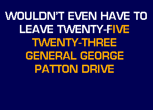 WOULDN'T EVEN HAVE TO
LEAVE TWENTY-FIVE
TWENTY-THREE
GENERAL GEORGE
PA'I'I'ON DRIVE