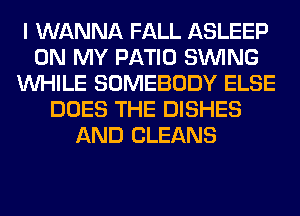 I WANNA FALL ASLEEP
ON MY PATIO SINlNG
WHILE SOMEBODY ELSE
DOES THE DISHES
AND CLEANS