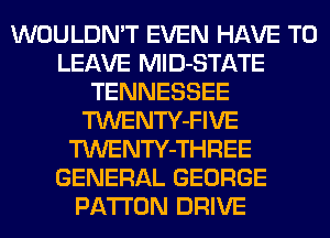 WOULDN'T EVEN HAVE TO
LEAVE MlD-STATE
TENNESSEE
TWENTY-FIVE
TWENTY-THREE
GENERAL GEORGE
PA'I'I'ON DRIVE