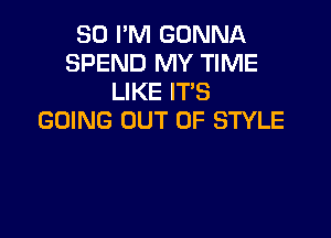 80 PM GONNA
SPEND MY TIME
LIKE ITS

GOING OUT OF STYLE