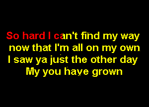 So hard I can't find my way

now that I'm all on my own

I saw ya iuSt the other day
My you have grown