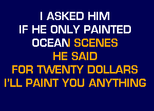 I ASKED HIM
IF HE ONLY PAINTED
OCEAN SCENES
HE SAID
FOR TWENTY DOLLARS
I'LL PAINT YOU ANYTHING