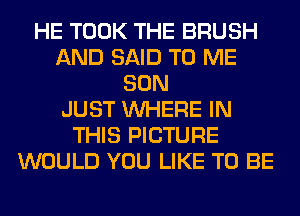 HE TOOK THE BRUSH
AND SAID TO ME
SON
JUST WHERE IN
THIS PICTURE
WOULD YOU LIKE TO BE