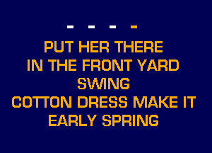 PUT HER THERE
IN THE FRONT YARD
SINlNG
COTTON DRESS MAKE IT
EARLY SPRING