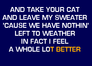 AND TAKE YOUR CAT
AND LEAVE MY SWEATER
'CAUSE WE HAVE NOTHIN'

LEFT T0 WEATHER
IN FACT I FEEL
A WHOLE LOT BETTER