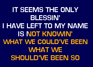 IT SEEMS THE ONLY
BLESSIM
I HAVE LEFT TO MY NAME

IS NOT KNOININ'
VUHAT WE COULD'VE BEEN

WHAT WE
SHOULD'VE BEEN SO