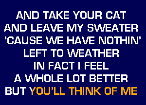 AND TAKE YOUR CAT
AND LEAVE MY SWEATER
'CAUSE WE HAVE NOTHIN'

LEFT T0 WEATHER
IN FACT I FEEL

A WHOLE LOT BETTER

BUT YOU'LL THINK OF ME