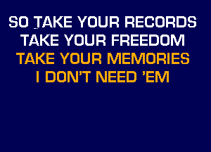 SO TAKE YOUR RECORDS
TAKE YOUR FREEDOM
TAKE YOUR MEMORIES

I DON'T NEED 'EM