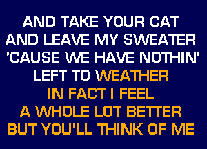 AND TAKE YOUR CAT
AND LEAVE MY SWEATER
'CAUSE WE HAVE NOTHIN'

LEFT T0 WEATHER
IN FACT I FEEL

A WHOLE LOT BETTER

BUT YOU'LL THINK OF ME