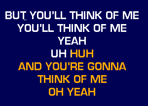 BUT. YOU'LL THINK OF ME
YOU'LL THINK OF ME
YEAH
UH HUH
AND YOURE GONNA
THINK OF ME
OH YEAH