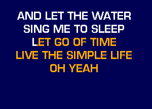 AND LET THE WATER
SING ME TO SLEEP
LET GO OF TIME
LIVE THE SIMPLE LIFE
OH YEAH