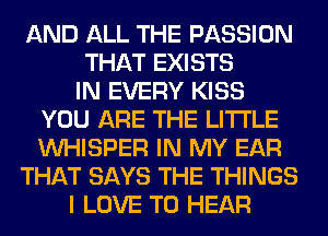 AND ALL THE PASSION
THAT EXISTS
IN EVERY KISS
YOU ARE THE LITTLE
VVHISPER IN MY EAR
THAT SAYS THE THINGS
I LOVE TO HEAR