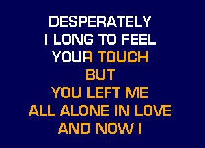 DESPERATELY
I LONG T0 FEEL
YOUR TOUCH
BUT
YOU LEFT ME
ALL ALONE IN LOVE
AND NOWI