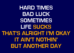 HARD TIMES
BAD LUCK
SOMETIMES
LIFE SUCKS
THAT'S ALRIGHT I'M OKAY
IT AIN'T NOTHIN'
BUT ANOTHER DAY