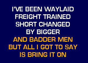 I'VE BEEN WAYLAID
FREIGHT TRAINED
SHORT CHANGED

BY BIGGER
AND BADDER MEN
BUT ALL I GOT TO SAY
IS BRING IT ON