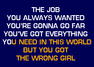 THE JOB
YOU ALWAYS WANTED
YOU'RE GONNA GO FAR
YOU'VE GOT EVERYTHING
YOU NEED IN THIS WORLD
BUT YOU GOT
THE WRONG GIRL