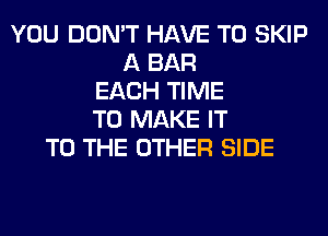 YOU DON'T HAVE TO SKIP
A BAR
EACH TIME
TO MAKE IT
TO THE OTHER SIDE