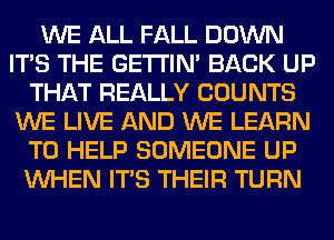 WE ALL FALL DOWN
ITS THE GETI'IM BACK UP
THAT REALLY COUNTS
WE LIVE AND WE LEARN
TO HELP SOMEONE UP
WHEN ITS THEIR TURN