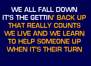 WE ALL FALL DOWN
ITS THE GETI'IM BACK UP
THAT REALLY COUNTS
WE LIVE AND WE LEARN
TO HELP SOMEONE UP
WHEN ITS THEIR TURN