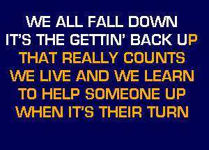 WE ALL FALL DOWN
ITS THE GETI'IM BACK UP
THAT REALLY COUNTS
WE LIVE AND WE LEARN
TO HELP SOMEONE UP
WHEN ITS THEIR TURN