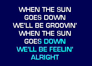WHEN THE SUN
GOES DOWN
WE'LL BE GROOVIM
WHEN THE SUN
GOES DOWN
WE'LL BE FEELIN'
ALRIGHT