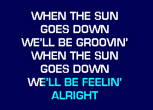 WHEN THE SUN
GOES DOWN
WE'LL BE GROOVIM
WHEN THE SUN
GOES DOWN
WE'LL BE FEELIN'
ALRIGHT