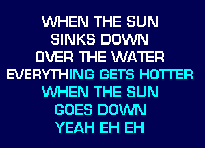 WHEN THE SUN
SINKS DOWN

OVER THE WATER
EVERYTHING GETS HOTI'ER

WHEN THE SUN
GOES DOWN
YEAH EH EH